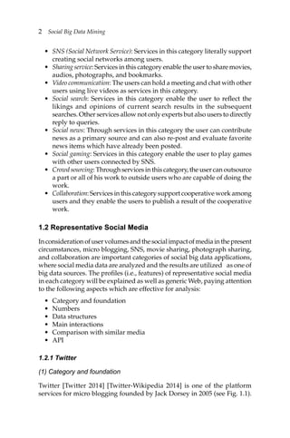 2 Social Big Data Mining
• SNS (Social Network Service): Services in this category literally support
creating social networks among users.
• Sharing service: Services in this category enable the user to share movies,
audios, photographs, and bookmarks.
• Video communication: The users can hold a meeting and chat with other
users using live videos as services in this category.
• Social search: Services in this category enable the user to reflect the
likings and opinions of current search results in the subsequent
searches. Other services allow not only experts but also users to directly
reply to queries.
• Social news: Through services in this category the user can contribute
news as a primary source and can also re-post and evaluate favorite
news items which have already been posted.
• Social gaming: Services in this category enable the user to play games
with other users connected by SNS.
• Crowd sourcing: Through services in this category, the user can outsource
a part or all of his work to outside users who are capable of doing the
work.
• Collaboration: Services in this category support cooperative work among
users and they enable the users to publish a result of the cooperative
work.
1.2 Representative Social Media
Inconsiderationofuservolumesandthesocialimpactofmediainthepresent
circumstances, micro blogging, SNS, movie sharing, photograph sharing,
and collaboration are important categories of social big data applications,
where social media data are analyzed and the results are utilized as one of
big data sources. The profiles (i.e., features) of representative social media
in each category will be explained as well as generic Web, paying attention
to the following aspects which are effective for analysis:
• Category and foundation
• Numbers
• Data structures
• Main interactions
• Comparison with similar media
• API
1.2.1 Twitter
(1) Category and foundation
Twitter [Twitter 2014] [Twitter-Wikipedia 2014] is one of the platform
services for micro blogging founded by Jack Dorsey in 2005 (see Fig. 1.1).
 