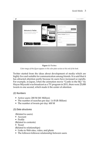 Social Media 3
Twitter started from the ideas about development of media which are
highly live and suitable for communication among friends. It is said that it
has attracted attention partly because its users have increased so rapidly.
For example, in Japan, when the animation movie “Castle in the Sky” by
Hayao Miyazaki was broadcast as a TV program in 2011, there were 25,088
tweets in one second, which made it the center of attention.
(2) Numbers
• Active users: 200 M (M: Million)
• The number of searches per day: 1.6 B (B: Billion)
• The number of tweets per day: 400 M
(3) Data structures
(Related to users)
• Account
• Profile
(Related to contents)
• Tweet
(Related to relationships)
• Links to Web sites, video, and photo
• The follower-followee relationship between users
Color image of this figure appears in the color plate section at the end of the book.
Figure 1.1 Twitter.
 
