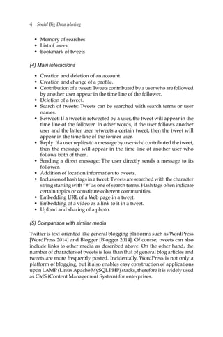4 Social Big Data Mining
• Memory of searches
• List of users
• Bookmark of tweets
(4) Main interactions
• Creation and deletion of an account.
• Creation and change of a profile.
• Contribution of a tweet: Tweets contributed by a user who are followed
by another user appear in the time line of the follower.
• Deletion of a tweet.
• Search of tweets: Tweets can be searched with search terms or user
names.
• Retweet: If a tweet is retweeted by a user, the tweet will appear in the
time line of the follower. In other words, if the user follows another
user and the latter user retweets a certain tweet, then the tweet will
appear in the time line of the former user.
• Reply: If a user replies to a message by user who contributed the tweet,
then the message will appear in the time line of another user who
follows both of them.
• Sending a direct message: The user directly sends a message to its
follower.
• Addition of location information to tweets.
• Inclusion of hash tags in a tweet: Tweets are searched with the character
string starting with “#” as one of search terms. Hash tags often indicate
certain topics or constitute coherent communities.
• Embedding URL of a Web page in a tweet.
• Embedding of a video as a link to it in a tweet.
• Upload and sharing of a photo.
(5) Comparison with similar media
Twitter is text-oriented like general blogging platforms such as WordPress
[WordPress 2014] and Blogger [Blogger 2014]. Of course, tweets can also
include links to other media as described above. On the other hand, the
number of characters of tweets is less than that of general blog articles and
tweets are more frequently posted. Incidentally, WordPress is not only a
platform of blogging, but it also enables easy construction of applications
upon LAMP (LinuxApache MySQLPHP) stacks, therefore it is widely used
as CMS (Content Management System) for enterprises.
 