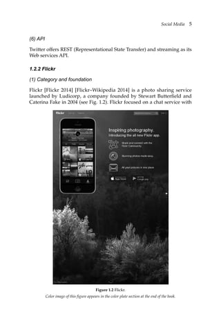 Social Media 5
(6) API
Twitter offers REST (Representational State Transfer) and streaming as its
Web services API.
1.2.2 Flickr
(1) Category and foundation
Flickr [Flickr 2014] [Flickr–Wikipedia 2014] is a photo sharing service
launched by Ludicorp, a company founded by Stewart Butterfield and
Caterina Fake in 2004 (see Fig. 1.2). Flickr focused on a chat service with
Color image of this figure appears in the color plate section at the end of the book.
Figure 1.2 Flickr.
 
