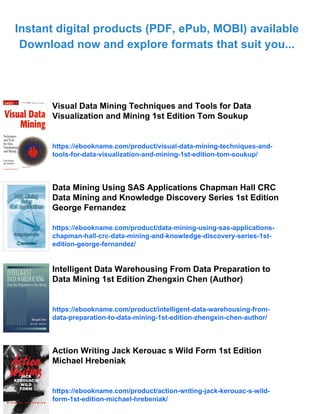 Instant digital products (PDF, ePub, MOBI) available
Download now and explore formats that suit you...
Visual Data Mining Techniques and Tools for Data
Visualization and Mining 1st Edition Tom Soukup
https://ebookname.com/product/visual-data-mining-techniques-and-
tools-for-data-visualization-and-mining-1st-edition-tom-soukup/
Data Mining Using SAS Applications Chapman Hall CRC
Data Mining and Knowledge Discovery Series 1st Edition
George Fernandez
https://ebookname.com/product/data-mining-using-sas-applications-
chapman-hall-crc-data-mining-and-knowledge-discovery-series-1st-
edition-george-fernandez/
Intelligent Data Warehousing From Data Preparation to
Data Mining 1st Edition Zhengxin Chen (Author)
https://ebookname.com/product/intelligent-data-warehousing-from-
data-preparation-to-data-mining-1st-edition-zhengxin-chen-author/
Action Writing Jack Kerouac s Wild Form 1st Edition
Michael Hrebeniak
https://ebookname.com/product/action-writing-jack-kerouac-s-wild-
form-1st-edition-michael-hrebeniak/
 
