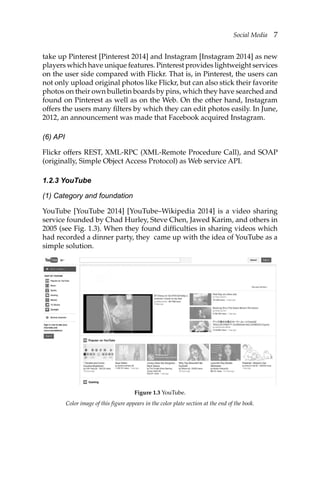 Social Media 7
take up Pinterest [Pinterest 2014] and Instagram [Instagram 2014] as new
players which have unique features. Pinterest provides lightweight services
on the user side compared with Flickr. That is, in Pinterest, the users can
not only upload original photos like Flickr, but can also stick their favorite
photos on their own bulletin boards by pins, which they have searched and
found on Pinterest as well as on the Web. On the other hand, Instagram
offers the users many filters by which they can edit photos easily. In June,
2012, an announcement was made that Facebook acquired Instagram.
(6) API
Flickr offers REST, XML-RPC (XML-Remote Procedure Call), and SOAP
(originally, Simple Object Access Protocol) as Web service API.
1.2.3 YouTube
(1) Category and foundation
YouTube [YouTube 2014] [YouTube–Wikipedia 2014] is a video sharing
service founded by Chad Hurley, Steve Chen, Jawed Karim, and others in
2005 (see Fig. 1.3). When they found difficulties in sharing videos which
had recorded a dinner party, they came up with the idea of YouTube as a
simple solution.
Color image of this figure appears in the color plate section at the end of the book.
Figure 1.3 YouTube.
 