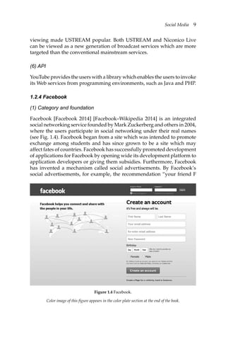 Social Media 9
viewing made USTREAM popular. Both USTREAM and Niconico Live
can be viewed as a new generation of broadcast services which are more
targeted than the conventional mainstream services.
(6) API
YouTube provides the users with a library which enables the users to invoke
its Web services from programming environments, such as Java and PHP.
1.2.4 Facebook
(1) Category and foundation
Facebook [Facebook 2014] [Facebook–Wikipedia 2014] is an integrated
social networking service founded by Mark Zuckerberg and others in 2004,
where the users participate in social networking under their real names
(see Fig. 1.4). Facebook began from a site which was intended to promote
exchange among students and has since grown to be a site which may
affect fates of countries. Facebook has successfully promoted development
of applications for Facebook by opening wide its development platform to
application developers or giving them subsidies. Furthermore, Facebook
has invented a mechanism called social advertisements. By Facebook’s
social advertisements, for example, the recommendation “your friend F
Color image of this figure appears in the color plate section at the end of the book.
Figure 1.4 Facebook.
 