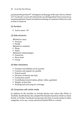 10 Social Big Data Mining
purchased the product P” will appear on the page of the user who is a friend
of F. Facebook’s social advertisements are distinguished from anonymous
recommendations based on historical mining of customers behavior such
as that of Amazon.
(2) Numbers
• Active users: 1 B
(3) Data structures
(Related to user)
• Account
• Profile
(Related to contents)
• Photo
• Video
(Related to relationships)
• Friend list
• News feed
• Group
(4) Main interactions
• Creation and deletion of an account
• Creation and update of a profile
• Friend search
• Division of friends into lists
• Connection search
• Contribution (recent status, photo, video, question)
• Display of time line
• Sending and receiving of a message
(5) Comparison with similar media
In addition to the facilities to include photos and videos like Flickr or
YouTube, Facebook has also adopted the timeline function which is a basic
facility of Twitter. Facebook incorporates the best of social media in other
categories, so to say, a more advanced hybrid SNS as a whole.
 