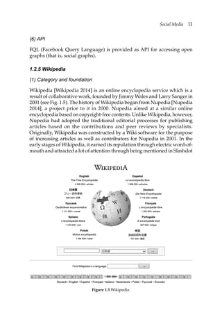 Social Media 11
(6) API
FQL (Facebook Query Language) is provided as API for accessing open
graphs (that is, social graphs).
1.2.5 Wikipedia
(1) Category and foundation
Wikipedia [Wikipedia 2014] is an online encyclopedia service which is a
result of collaborative work, founded by Jimmy Wales and Larry Sanger in
2001 (see Fig. 1.5). The history of Wikipedia began from Nupedia [Nupedia
2014], a project prior to it in 2000. Nupedia aimed at a similar online
encyclopedia based on copyright-free contents. Unlike Wikipedia, however,
Nupedia had adopted the traditional editorial processes for publishing
articles based on the contributions and peer reviews by specialists.
Originally, Wikipedia was constructed by a Wiki software for the purpose
of increasing articles as well as contributors for Nupedia in 2001. In the
early stages of Wikipedia, it earned its repulation through electric word-of-
mouth and attracted a lot of attention through being mentioned in Slashdot
Figure 1.5 Wikipedia.
 