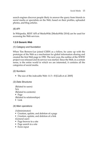 Social Media 13
search engines discover people likely to answer the query from friends in
social media or specialists on the Web, based on their profiles, uploaded
photos, and blog articles.
(6) API
In Wikipedia, REST API of MediaWiki [MediaWiki 2014] can be used for
accessing the Web services.
1.2.6 Generic Web
(1) Category and foundation
When Tim Berners-Lee joined CERN as a fellow, he came up with the
prototype of the Web as a mechanism for global information sharing and
created the first Web page in 1990. The next year, the outline of the WWW
project was released and its service was started. Since the Web, in a certain
sense, is the entire world in which we are interested, it contains all the
categories of social media.
(2) Numbers
• The size of the indexable Web: 11.5 + B [Gulli et al. 2005]
(3) Data Structures
(Related to users)
NA
(Related to contents)
• Page
(Related to relationships)
• Link
(4) Main operations
(Administrator)
• Creation, update, and deletion of a page
• Creation, update, and deletion of a link
(General user)
• Page browse in a site
• Page search in a site
• Form input
 