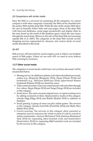 14 Social Big Data Mining
(5) Comparisons with similar media
Since the Web is a universal set containing all the categories, we cannot
compare it with other categories. Generally, the Web can be classified into
the surface Web and the deep Web. While the sites of the surface Web allow
the user to basically follow links and scan pages, those of the deep Web
with back-end databases, create pages dynamically and display them to
the user, based on the result of the database query which the user issues
through the search form. Moreover, the sites of the deep Web are increasing
rapidly [He et al. 2007]. The categories in the deep Web include on-line
shopping services represented by Amazon, and various kinds of social
media described in this book.
(6) API
Web services API provided by search engines such as Yahoo! can facilitate
search of Web pages. Unless we use such API, we need to carry tedious
Web crawling by ourselves.
1.2.7 Other social media
The categories of social media which have not yet been discussed will be
enumerated below.
• Sharing service: In addition to photos and videos described previously,
audios (e.g., Rhapsody [Rhapsody 2014], iTunes [iTunes 2014]) and
bookmarks (e.g., Delicious [Delicious 2014], Japan-based Hatena
bookmark [Hatena 2014]) are shared by users.
• Video communication: Users can communicate with each other through
live videos. Skype [Skype 2014] and Tango [Tango 2014] are included
in this category.
• Social news: The users can post original news or repost existing news
by adding comments to them. Representative media of this category
include Digg [Digg 2014] and Reddit [Reddit 2014] in addition to
Slashdot.
• Social gaming: A group of users can play online games. The services
in this category include FarmVille [FarmVille 2014] and Mafia Wars
[Mafia Wars 2014].
• Crowd sourcing: The services in this category allow personal or
enterprise users to outsource the whole or parts of a job to crowds in
online communities. Amazon Mechanical Turk [Amazon Mechanical
Turk 2014] for requesting labor-oriented work and InnoCentive
[InnoCentive 2014] for requesting RD-oriented work are included
by the services in this category.
 