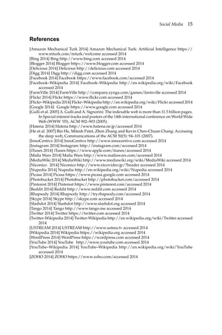 Social Media 15
References
[Amazon Mechanical Turk 2014] Amazon Mechanical Turk: Artificial Intelligence https://
www.mturk.com/mturk/welcome accessed 2014
[Bing 2014] Bing http://www.bing.com accessed 2014
[Blogger 2014] Blogger httpｓ://www.blogger.com accessed 2014
[Delicious 2014] Delicious http://delicious.com accessed 2014
[Digg 2014] Digg http://digg.com accessed 2014
[Facebook 2014] Facebook https://www.facebook.com/accessed 2014
[Facebook–Wikipedia 2014] Facebook–Wikipedia http://en.wikipedia.org/wiki/Facebook
accessed 2014
[FarmVille 2014] FarmVille http://company.zynga.com/games/farmville accessed 2014
[Flickr 2014] Flickr https://www.flickr.com accessed 2014
[Flickr–Wikipedia 2014] Flickr–Wikipedia http://en.wikipedia.org/wiki/Flickr accessed 2014
[Google 2014] Google https://www.google.com accessed 2014
[Gulli et al. 2005] A. Gulli and A. Signorini: The indexable web is more than 11.5 billion pages.
In Special interest tracks and posters of the 14th international conference on World Wide
Web (WWW ’05). ACM 902–903 (2005).
[Hatena 2014] Hatena http://www.hatena.ne.jp/accessed 2014
[He et al. 2007] Bin He, Mitesh Patel, Zhen Zhang and Kevin Chen-Chuan Chang: Accessing
the deep web, Communications of the ACM 50(5): 94–101 (2007).
[InnoCentive 2014] InnoCentive http://www.innocentive.com accessed 2014
[Instagram 2014] Instagram http://instagram.com/accessed 2014
[iTunes 2014] iTunes https://www.apple.com/itunes/accessed 2014
[Mafia Wars 2014] Mafia Wars http://www.mafiawars.com/accessed 2014
[MediaWiki 2014] MediaWiki http://www.mediawiki.org/wiki/MediaWiki accessed 2014
[Niconico 2014] Niconico http://www.nicovideo.jp/?header accessed 2014
[Nupedia 2014] Nupedia http://en.wikipedia.org/wiki/Nupedia accessed 2014
[Picasa 2014] Picasa https://www.picasa.google.com accessed 2014
[Photobucket 2014] Photobucket http://photobucket.com/accessed 2014
[Pinterest 2014] Pinterest https://www.pinterest.com/accessed 2014
[Reddit 2014] Reddit http://www.reddit.com accessed 2014
[Rhapsody 2014] Rhapsody http://try.rhapsody.com/accessed 2014
[Skype 2014] Skype http://skype.com accessed 2014
[Slashdot 2014] Slashdot http://www.slashdot.org accessed 2014
[Tango 2014] Tango http://www.tango.me accessed 2014
[Twitter 2014] Twitter https://twitter.com accessed 2014
[Twitter-Wikipedia 2014] Twitter-Wikipedia http://en.wikipedia.org/wiki/Twitter accessed
2014
[USTREAM 2014] USTREAM http://www.ustrea.tv accessed 2014
[Wikipedia 2014] Wikipedia https://wikipedia.org accessed 2014
[WordPress 2014] WordPress https://wordpress.com accessed 2014
[YouTube 2014] YouTube http://www.youtube.com accessed 2014
[YouTube–Wikipedia 2014] YouTube–Wikipedia http://en.wikipedia.org/wiki/YouTube
accessed 2014
[ZOHO 2014] ZOHO https://www.zoho.com/accessed 2014
 