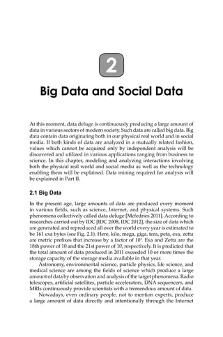 2
Big Data and Social Data
At this moment, data deluge is continuously producing a large amount of
data in various sectors of modern society. Such data are called big data. Big
data contain data originating both in our physical real world and in social
media. If both kinds of data are analyzed in a mutually related fashion,
values which cannot be acquired only by independent analysis will be
discovered and utilized in various applications ranging from business to
science. In this chapter, modeling and analyzing interactions involving
both the physical real world and social media as well as the technology
enabling them will be explained. Data mining required for analysis will
be explained in Part II.
2.1 Big Data
In the present age, large amounts of data are produced every moment
in various fields, such as science, Internet, and physical systems. Such
phenomena collectively called data deluge [Mcfedries 2011]. According to
researches carried out by IDC [IDC 2008, IDC 2012], the size of data which
are generated and reproduced all over the world every year is estimated to
be 161 exa bytes (see Fig. 2.1). Here, kilo, mega, giga, tera, peta, exa, zetta
are metric prefixes that increase by a factor of 103
. Exa and Zetta are the
18th power of 10 and the 21st power of 10, respectively. It is predicted that
the total amount of data produced in 2011 exceeded 10 or more times the
storage capacity of the storage media available in that year.
Astronomy, environmental science, particle physics, life science, and
medical science are among the fields of science which produce a large
amount of data by observation and analysis of the target phenomena. Radio
telescopes, artificial satellites, particle accelerators, DNA sequencers, and
MRIs continuously provide scientists with a tremendous amount of data.
Nowadays, even ordinary people, not to mention experts, produce
a large amount of data directly and intentionally through the Internet
 