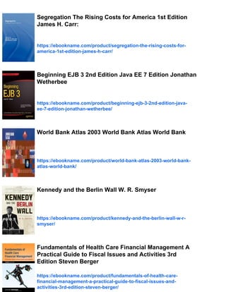 Segregation The Rising Costs for America 1st Edition
James H. Carr:
https://ebookname.com/product/segregation-the-rising-costs-for-
america-1st-edition-james-h-carr/
Beginning EJB 3 2nd Edition Java EE 7 Edition Jonathan
Wetherbee
https://ebookname.com/product/beginning-ejb-3-2nd-edition-java-
ee-7-edition-jonathan-wetherbee/
World Bank Atlas 2003 World Bank Atlas World Bank
https://ebookname.com/product/world-bank-atlas-2003-world-bank-
atlas-world-bank/
Kennedy and the Berlin Wall W. R. Smyser
https://ebookname.com/product/kennedy-and-the-berlin-wall-w-r-
smyser/
Fundamentals of Health Care Financial Management A
Practical Guide to Fiscal Issues and Activities 3rd
Edition Steven Berger
https://ebookname.com/product/fundamentals-of-health-care-
financial-management-a-practical-guide-to-fiscal-issues-and-
activities-3rd-edition-steven-berger/
 