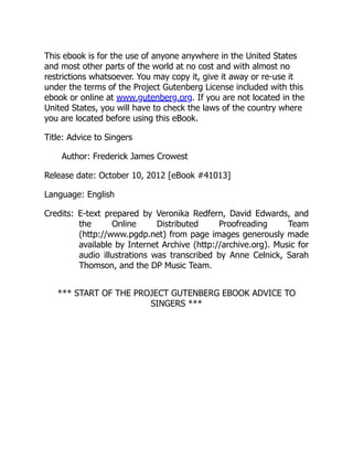 This ebook is for the use of anyone anywhere in the United States
and most other parts of the world at no cost and with almost no
restrictions whatsoever. You may copy it, give it away or re-use it
under the terms of the Project Gutenberg License included with this
ebook or online at www.gutenberg.org. If you are not located in the
United States, you will have to check the laws of the country where
you are located before using this eBook.
Title: Advice to Singers
Author: Frederick James Crowest
Release date: October 10, 2012 [eBook #41013]
Language: English
Credits: E-text prepared by Veronika Redfern, David Edwards, and
the Online Distributed Proofreading Team
(http://www.pgdp.net) from page images generously made
available by Internet Archive (http://archive.org). Music for
audio illustrations was transcribed by Anne Celnick, Sarah
Thomson, and the DP Music Team.
*** START OF THE PROJECT GUTENBERG EBOOK ADVICE TO
SINGERS ***
 