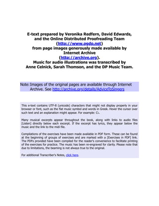E-text prepared by Veronika Redfern, David Edwards,
and the Online Distributed Proofreading Team
(http://www.pgdp.net)
from page images generously made available by
Internet Archive
(http://archive.org).
Music for audio illustrations was transcribed by
Anne Celnick, Sarah Thomson, and the DP Music Team.
Note:Images of the original pages are available through Internet
Archive. See http://archive.org/details/AdviceToSingers
This e-text contains UTF-8 (unicode) characters that might not display properly in your
browser or font, such as the flat music symbol and words in Greek. Hover the cursor over
such text and an explanation might appear. For example: C♭.
Many musical excerpts appear throughout the book, along with links to audio files
[Listen] directly below each excerpt. If the excerpt has lyrics, they appear below the
music and the link to the midi file.
Compilations of the exercises have been made available in PDF form. These can be found
at the beginning of groups of exercises and are marked with a [Exercises in PDF] link.
The PDFs provided have been compiled for the reader's convenience to facilitate printing
of the exercises for practice. The music has been re-engraved for clarity. Please note that
due to limitations, the beaming is not always true to the original.
For additional Transcriber's Notes, click here.
 