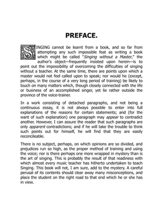 PREFACE.
INGING cannot be learnt from a book, and so far from
attempting any such impossible feat as writing a book
which might be called Singing without a Master, the
author's object—frequently insisted upon herein—is to
point out the impossibility of overcoming the difficulties of singing
without a teacher. At the same time, there are points upon which a
master would not feel called upon to speak; nor would he (except,
perhaps, in the course of a very long period of training) be likely to
touch on many matters which, though closely connected with the life
or business of an accomplished singer, yet lie rather outside the
province of the voice-trainer.
In a work consisting of detached paragraphs, and not being a
continuous essay, it is not always possible to enter into full
explanations of the reasons for certain statements; and (for the
want of such explanation) one paragraph may appear to contradict
another. However, I can assure the reader that such paragraphs are
only apparent contradictions; and if he will take the trouble to think
such points out for himself, he will find that they are easily
reconcileable.
There is no subject, perhaps, on which opinions are so divided, and
prejudices run so high, as the proper method of training and using
the voice; nor is there perhaps one more wrapped in mystery than is
the art of singing. This is probably the result of that readiness with
which almost every music teacher has hitherto undertaken to teach
Singing. This book will not, I am sure, add to the mystery. A careful
perusal of its contents should clear away many misconceptions, and
place the student on the right road to that end which he or she has
in view.
 