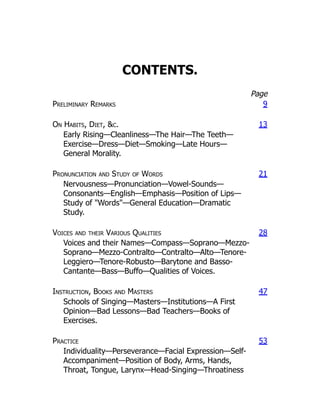 CONTENTS.
Page
Preliminary Remarks 9
On Habits, Diet, c. 13
Early Rising—Cleanliness—The Hair—The Teeth—
Exercise—Dress—Diet—Smoking—Late Hours—
General Morality.
Pronunciation and Study of Words 21
Nervousness—Pronunciation—Vowel-Sounds—
Consonants—English—Emphasis—Position of Lips—
Study of Words—General Education—Dramatic
Study.
Voices and their Various Qualities 28
Voices and their Names—Compass—Soprano—Mezzo-
Soprano—Mezzo-Contralto—Contralto—Alto—Tenore-
Leggiero—Tenore-Robusto—Barytone and Basso-
Cantante—Bass—Buffo—Qualities of Voices.
Instruction, Books and Masters 47
Schools of Singing—Masters—Institutions—A First
Opinion—Bad Lessons—Bad Teachers—Books of
Exercises.
Practice 53
Individuality—Perseverance—Facial Expression—Self-
Accompaniment—Position of Body, Arms, Hands,
Throat, Tongue, Larynx—Head-Singing—Throatiness
 
