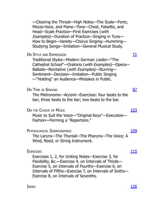 —Clearing the Throat—High Notes—The Scale—Forte,
Mezzo-Voce, and Piano—Tone—Chest, Falsetto, and
Head—Scale Practice—First Exercises (with
Examples)—Duration of Practice—Singing in Tune—
How to Begin—Variety—Chorus Singing—Humming—
Studying Songs—Imitation—General Musical Study.
On Style and Expression 71
Traditional Styles—Modern German Lieder—The
Cathedral School—Oratorio (with Examples)—Opera—
Ballads—Recitative (with Examples)—Slurring—
Sentiment—Decision—Imitation—Public Singing
—Holding an Audience—Mistakes in Public.
On Time in Singing 87
The Metronome—Accent—Exercises: four beats to the
bar; three beats to the bar; two beats to the bar.
On the Choice of Music 103
Music to Suit the Voice—Original Keys—Execution—
Fashion—Forming a Repertoire.
Physiological Surroundings 109
The Larynx—The Thyroid—The Pharynx—The Voice; A
Wind, Reed, or String Instrument.
Exercises 115
Exercises 1, 2, for Uniting Notes—Exercise 3, for
Flexibility, c.—Exercise 4, on Intervals of Thirds—
Exercise 5, on Intervals of Fourths—Exercise 6, on
Intervals of Fifths—Exercise 7, on Intervals of Sixths—
Exercise 8, on Intervals of Sevenths.
Index 126
 