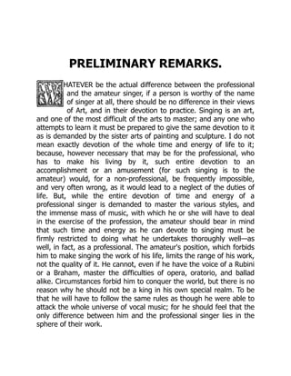 PRELIMINARY REMARKS.
HATEVER be the actual difference between the professional
and the amateur singer, if a person is worthy of the name
of singer at all, there should be no difference in their views
of Art, and in their devotion to practice. Singing is an art,
and one of the most difficult of the arts to master; and any one who
attempts to learn it must be prepared to give the same devotion to it
as is demanded by the sister arts of painting and sculpture. I do not
mean exactly devotion of the whole time and energy of life to it;
because, however necessary that may be for the professional, who
has to make his living by it, such entire devotion to an
accomplishment or an amusement (for such singing is to the
amateur) would, for a non-professional, be frequently impossible,
and very often wrong, as it would lead to a neglect of the duties of
life. But, while the entire devotion of time and energy of a
professional singer is demanded to master the various styles, and
the immense mass of music, with which he or she will have to deal
in the exercise of the profession, the amateur should bear in mind
that such time and energy as he can devote to singing must be
firmly restricted to doing what he undertakes thoroughly well—as
well, in fact, as a professional. The amateur's position, which forbids
him to make singing the work of his life, limits the range of his work,
not the quality of it. He cannot, even if he have the voice of a Rubini
or a Braham, master the difficulties of opera, oratorio, and ballad
alike. Circumstances forbid him to conquer the world, but there is no
reason why he should not be a king in his own special realm. To be
that he will have to follow the same rules as though he were able to
attack the whole universe of vocal music; for he should feel that the
only difference between him and the professional singer lies in the
sphere of their work.
 