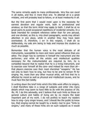 The same remarks apply to many professionals. Very few can excel
in all styles, and few in more than one. To attempt all is a great
mistake, and will probably lead to failure, or at least mediocrity in all.
But the first point that I would insist upon is the necessity for
earnest devotion and regular work, both in professional and
amateur, so that the term Artist may apply to both. I shall be at no
great pains to avoid occasional repetitions of incidental remarks. In a
book intended for constant reference rather than for one perusal,
and one divided, as this is, into short paragraphs, words may attract
attention in one place, while in another they may have been
overlooked. If, therefore, I err in this respect, I shall do so
deliberately, my sole aim being to help and impress the student as
much as possible.
Remember that the human voice is the most delicate of all
instruments, susceptible to more and more varied influence than any
other. The singer has to combine in himself the instrument and the
performer; and while all the artistic and intellectual qualities
necessary for the instrumentalist are required by him, he is
compelled beyond that to realize that he is a living instrument, and
to exercise over himself all the care—and indeed far more than all—
that players exercise over their most cherished weapons. He has
not only to learn how to sing, but how to be and to remain fit for
singing. He, more than any other musical artist, will find that he is
affected by moral as well as physical and intellectual causes, and he
must face this fact boldly.
In writing down the brief hints which this little work offers to singers,
I shall therefore take in a range of subjects and enter into many
details which may seem to have little to do with the practice of Do,
Re, Mi. I do this advisedly, and I believe that such hints as those on
general culture and habits of living are by no means the least
important part of my work. I do not profess to teach my readers
how to sing—(any singer knows, and I should like the public to know
too, that singing cannot be taught by a book)—but to give hints to
singers, and many of those hints are on such subjects as it would
 
