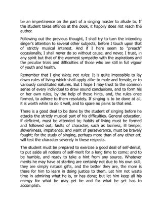 be an impertinence on the part of a singing master to allude to. If
the student takes offence at the book, it happily does not reach the
author.
Following out the previous thought, I shall try to turn the intending
singer's attention to several other subjects, before I touch upon that
of strictly musical interest. And if I here seem to preach
occasionally, I shall never do so without cause, and never, I trust, in
any spirit but that of the warmest sympathy with the aspirations and
the peculiar trials and difficulties of those who are still in full vigour
of youth and health.
Remember that I give hints, not rules. It is quite impossible to lay
down rules of living which shall apply alike to male and female, or to
variously constituted natures. But I hope I may trust to the common
sense of every individual to draw sound conclusions, and to form his
or her own rules, by the help of these hints, and, the rules once
formed, to adhere to them resolutely. If singing is to be done at all,
it is worth while to do it well, and to spare no pains to that end.
There is a good deal to be done by the student of singing before he
attacks the strictly musical part of his difficulties. General education,
if deficient, must be attended to; habits of living must be formed
and followed out; faults of character, such as laziness, ill temper,
slovenliness, impatience, and want of perseverance, must be bravely
fought; for the study of singing, perhaps more than of any other art,
will test the character severely in these respects.
The student must be prepared to exercise a good deal of self-denial;
to put aside all notions of self-merit for a long time to come; and to
be humble, and ready to take a hint from any source. Whatever
merits he may have at starting are certainly not due to his own skill;
they are simply natural gifts, and the better they are, the more is
there for him to learn in doing justice to them. Let him not waste
time in admiring what he is, or has done; but let him keep all his
energy for what he may yet be and for what he yet has to
accomplish.
 