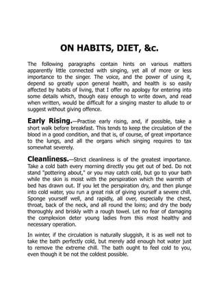 ON HABITS, DIET, c.
The following paragraphs contain hints on various matters
apparently little connected with singing, yet all of more or less
importance to the singer. The voice, and the power of using it,
depend so greatly upon general health, and health is so easily
affected by habits of living, that I offer no apology for entering into
some details which, though easy enough to write down, and read
when written, would be difficult for a singing master to allude to or
suggest without giving offence.
Early Rising.—Practise early rising, and, if possible, take a
short walk before breakfast. This tends to keep the circulation of the
blood in a good condition, and that is, of course, of great importance
to the lungs, and all the organs which singing requires to tax
somewhat severely.
Cleanliness.—Strict cleanliness is of the greatest importance.
Take a cold bath every morning directly you get out of bed. Do not
stand pottering about, or you may catch cold, but go to your bath
while the skin is moist with the perspiration which the warmth of
bed has drawn out. If you let the perspiration dry, and then plunge
into cold water, you run a great risk of giving yourself a severe chill.
Sponge yourself well, and rapidly, all over, especially the chest,
throat, back of the neck, and all round the loins; and dry the body
thoroughly and briskly with a rough towel. Let no fear of damaging
the complexion deter young ladies from this most healthy and
necessary operation.
In winter, if the circulation is naturally sluggish, it is as well not to
take the bath perfectly cold, but merely add enough hot water just
to remove the extreme chill. The bath ought to feel cold to you,
even though it be not the coldest possible.
 
