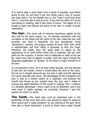 It is well to take a warm bath once a week—if possible, just before
going to bed. Do not have it hot, but simply warm, and, of course,
use soap with it. Do not dawdle over it, but have it and have done
with it, and then get to bed at once. If you find the effect of it to be
enervating or relaxing, take it less warm in future. The object of it is
simply to open and cleanse the pores of the skin—a matter of great
importance.
The Hair.—The same rule of extreme cleanliness applies to the
hair, and for the same reason, viz., its intimate connection with the
circulation of the blood and the pores of the skin. Keep the hair well
brushed, and have it frequently cut and shampooed. Avoid
pomatums, washes, and greasy messes of every kind: their smell
is objectionable and their effect is generally to dirty the head.
Moreover, the public have the good taste to object to the
appearance of an artist before them who is evidently got up with
pains for the occasion. A person who is habitually as clean as he can
be, need never fear to appear in public, and may spare himself the
disgusting application of grease to his head to make himself fit to
be seen.
If a moustache is worn, let it be kept within bounds, and not allowed
to fall over the mouth, where it would affect the tone of the voice.
Do not cut it straight along the lip, but train it right and left, allowing
it to grow naturally and uncut. The advantages of the moustache are
two: it acts to a certain extent as a respirator, and protects the
mouth and throat as the eyelash does the eye, and it helps to
conceal any slight distortion of the mouth in singing. This, I confess,
is a doubtful advantage:—there ought to be no distortion, and if any
were seen, it might, perhaps, be corrected. However, I give the
opinion for what it is worth.
The Teeth.—The teeth play such an important part in the
production of the voice that every care should be taken to preserve
them sound and in good condition—to say nothing of the part which
they play in facial expression, a point to which every singer should
 