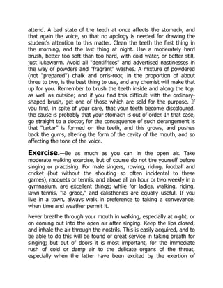 attend. A bad state of the teeth at once affects the stomach, and
that again the voice, so that no apology is needed for drawing the
student's attention to this matter. Clean the teeth the first thing in
the morning, and the last thing at night. Use a moderately hard
brush, better too soft than too hard, with cold water, or better still,
just lukewarm. Avoid all dentifrices and advertised nastinesses in
the way of powders and fragrant washes. A mixture of powdered
(not prepared) chalk and orris-root, in the proportion of about
three to two, is the best thing to use, and any chemist will make that
up for you. Remember to brush the teeth inside and along the top,
as well as outside; and if you find this difficult with the ordinary-
shaped brush, get one of those which are sold for the purpose. If
you find, in spite of your care, that your teeth become discoloured,
the cause is probably that your stomach is out of order. In that case,
go straight to a doctor, for the consequence of such derangement is
that tartar is formed on the teeth, and this grows, and pushes
back the gums, altering the form of the cavity of the mouth, and so
affecting the tone of the voice.
Exercise.—Be as much as you can in the open air. Take
moderate walking exercise, but of course do not tire yourself before
singing or practising. For male singers, rowing, riding, football and
cricket (but without the shouting so often incidental to these
games), racquets or tennis, and above all an hour or two weekly in a
gymnasium, are excellent things; while for ladies, walking, riding,
lawn-tennis, la grace, and calisthenics are equally useful. If you
live in a town, always walk in preference to taking a conveyance,
when time and weather permit it.
Never breathe through your mouth in walking, especially at night, or
on coming out into the open air after singing. Keep the lips closed,
and inhale the air through the nostrils. This is easily acquired, and to
be able to do this will be found of great service in taking breath for
singing; but out of doors it is most important, for the immediate
rush of cold or damp air to the delicate organs of the throat,
especially when the latter have been excited by the exertion of
 