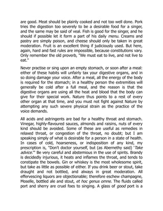 are good. Meat should be plainly cooked and not too well done. Pork
tries the digestion too severely to be a desirable food for a singer,
and the same may be said of veal. Fish is good for the singer, and he
should if possible let it form a part of his daily menu. Creams and
pastry are simply poison, and cheese should only be taken in great
moderation. Fruit is an excellent thing if judiciously used. But here,
again, hard and fast rules are impossible, because constitutions vary.
Only remember the old proverb, We must eat to live, and not live to
eat.
Never practise or sing upon an empty stomach, or soon after a meal:
either of these habits will unfairly tax your digestive organs, and in
so doing damage your voice. After a meal, all the energy of the body
is required for the stomach; in a healthy person the extremities will
generally be cold after a full meal, and the reason is that the
digestive organs are using all the heat and blood that the body can
give for their special work. Nature thus points to a rest of every
other organ at that time, and you must not fight against Nature by
attempting any such severe physical strain as the practice of the
voice demands.
All acids and astringents are bad for a healthy throat and stomach.
Vinegar, highly-flavoured sauces, almonds and raisins, nuts of every
kind should be avoided. Some of these are useful as remedies in
relaxed throat, or congestion of the throat, no doubt; but I am
speaking simply of what is desirable for a person in a state of health.
In cases of cold, hoarseness, or indisposition of any kind, my
prescription is, Don't doctor yourself, but (as Abernethy said) 'Take
advice.' Be very careful and abstemious in the use of spirits. Brandy
is decidedly injurious, it heats and inflames the throat, and tends to
constipate the bowels. Gin or whiskey is the most wholesome spirit,
but take as little as possible of either. If you drink beer or stout, take
draught and not bottled, and always in great moderation. All
effervescing liquors are objectionable; therefore eschew champagne,
Moselle, bottled ale and stout, et hoc genus omne. The fluids called
port and sherry are cruel foes to singing. A glass of good port is a
 