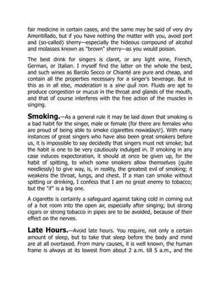 fair medicine in certain cases, and the same may be said of very dry
Amontillado, but if you have nothing the matter with you, avoid port
and (so-called) sherry—especially the hideous compound of alcohol
and molasses known as brown sherry—as you would poison.
The best drink for singers is claret, or any light wine, French,
German, or Italian. I myself find the latter on the whole the best,
and such wines as Barolo Secco or Chianté are pure and cheap, and
contain all the properties necessary for a singer's beverage. But in
this as in all else, moderation is a sine quâ non. Fluids are apt to
produce congestion or mucus in the throat and glands of the mouth,
and that of course interferes with the free action of the muscles in
singing.
Smoking.—As a general rule it may be laid down that smoking is
a bad habit for the singer, male or female (for there are females who
are proud of being able to smoke cigarettes nowadays!). With many
instances of great singers who have also been great smokers before
us, it is impossible to say decidedly that singers must not smoke; but
the habit is one to be very cautiously indulged in. If smoking in any
case induces expectoration, it should at once be given up, for the
habit of spitting, to which some smokers allow themselves (quite
needlessly) to give way, is, in reality, the greatest evil of smoking; it
weakens the throat, lungs, and chest. If a man can smoke without
spitting or drinking, I confess that I am no great enemy to tobacco;
but the if is a big one.
A cigarette is certainly a safeguard against taking cold in coming out
of a hot room into the open air, especially after singing; but strong
cigars or strong tobacco in pipes are to be avoided, because of their
effect on the nerves.
Late Hours.—Avoid late hours. You require, not only a certain
amount of sleep, but to take that sleep before the body and mind
are at all overtaxed. From many causes, it is well known, the human
frame is always at its lowest from about 2 a.m. till 5 a.m., and the
 