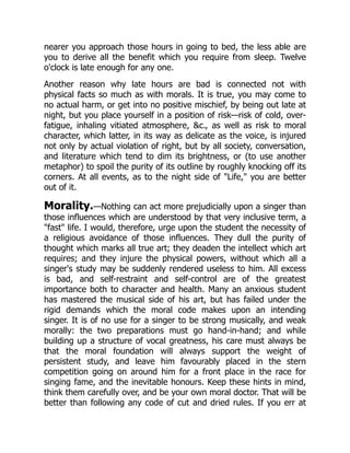 nearer you approach those hours in going to bed, the less able are
you to derive all the benefit which you require from sleep. Twelve
o'clock is late enough for any one.
Another reason why late hours are bad is connected not with
physical facts so much as with morals. It is true, you may come to
no actual harm, or get into no positive mischief, by being out late at
night, but you place yourself in a position of risk—risk of cold, over-
fatigue, inhaling vitiated atmosphere, c., as well as risk to moral
character, which latter, in its way as delicate as the voice, is injured
not only by actual violation of right, but by all society, conversation,
and literature which tend to dim its brightness, or (to use another
metaphor) to spoil the purity of its outline by roughly knocking off its
corners. At all events, as to the night side of Life, you are better
out of it.
Morality.—Nothing can act more prejudicially upon a singer than
those influences which are understood by that very inclusive term, a
fast life. I would, therefore, urge upon the student the necessity of
a religious avoidance of those influences. They dull the purity of
thought which marks all true art; they deaden the intellect which art
requires; and they injure the physical powers, without which all a
singer's study may be suddenly rendered useless to him. All excess
is bad, and self-restraint and self-control are of the greatest
importance both to character and health. Many an anxious student
has mastered the musical side of his art, but has failed under the
rigid demands which the moral code makes upon an intending
singer. It is of no use for a singer to be strong musically, and weak
morally: the two preparations must go hand-in-hand; and while
building up a structure of vocal greatness, his care must always be
that the moral foundation will always support the weight of
persistent study, and leave him favourably placed in the stern
competition going on around him for a front place in the race for
singing fame, and the inevitable honours. Keep these hints in mind,
think them carefully over, and be your own moral doctor. That will be
better than following any code of cut and dried rules. If you err at
 
