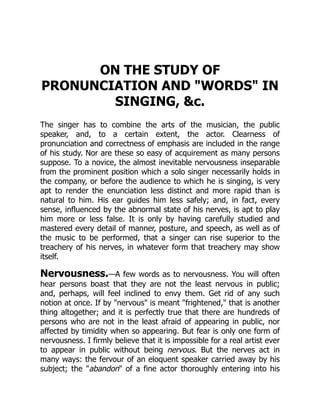 ON THE STUDY OF
PRONUNCIATION AND WORDS IN
SINGING, c.
The singer has to combine the arts of the musician, the public
speaker, and, to a certain extent, the actor. Clearness of
pronunciation and correctness of emphasis are included in the range
of his study. Nor are these so easy of acquirement as many persons
suppose. To a novice, the almost inevitable nervousness inseparable
from the prominent position which a solo singer necessarily holds in
the company, or before the audience to which he is singing, is very
apt to render the enunciation less distinct and more rapid than is
natural to him. His ear guides him less safely; and, in fact, every
sense, influenced by the abnormal state of his nerves, is apt to play
him more or less false. It is only by having carefully studied and
mastered every detail of manner, posture, and speech, as well as of
the music to be performed, that a singer can rise superior to the
treachery of his nerves, in whatever form that treachery may show
itself.
Nervousness.—A few words as to nervousness. You will often
hear persons boast that they are not the least nervous in public;
and, perhaps, will feel inclined to envy them. Get rid of any such
notion at once. If by nervous is meant frightened, that is another
thing altogether; and it is perfectly true that there are hundreds of
persons who are not in the least afraid of appearing in public, nor
affected by timidity when so appearing. But fear is only one form of
nervousness. I firmly believe that it is impossible for a real artist ever
to appear in public without being nervous. But the nerves act in
many ways: the fervour of an eloquent speaker carried away by his
subject; the abandon of a fine actor thoroughly entering into his
 