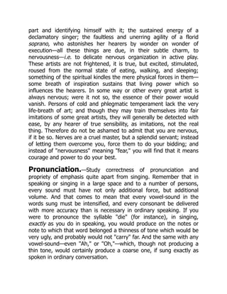 part and identifying himself with it; the sustained energy of a
declamatory singer; the faultless and unerring agility of a florid
soprano, who astonishes her hearers by wonder on wonder of
execution—all these things are due, in their subtle charm, to
nervousness—i.e. to delicate nervous organization in active play.
These artists are not frightened, it is true, but excited, stimulated,
roused from the normal state of eating, walking, and sleeping;
something of the spiritual kindles the mere physical forces in them—
some breath of inspiration sustains that living power which so
influences the hearers. In some way or other every great artist is
always nervous; were it not so, the essence of their power would
vanish. Persons of cold and phlegmatic temperament lack the very
life-breath of art; and though they may train themselves into fair
imitations of some great artists, they will generally be detected with
ease, by any hearer of true sensibility, as imitations, not the real
thing. Therefore do not be ashamed to admit that you are nervous,
if it be so. Nerves are a cruel master, but a splendid servant; instead
of letting them overcome you, force them to do your bidding; and
instead of nervousness meaning fear, you will find that it means
courage and power to do your best.
Pronunciation.—Study correctness of pronunciation and
propriety of emphasis quite apart from singing. Remember that in
speaking or singing in a large space and to a number of persons,
every sound must have not only additional force, but additional
volume. And that comes to mean that every vowel-sound in the
words sung must be intensified, and every consonant be delivered
with more accuracy than is necessary in ordinary speaking. If you
were to pronounce the syllable die (for instance), in singing,
exactly as you do in speaking, you would produce on the notes or
note to which that word belonged a thinness of tone which would be
very ugly, and probably would not carry far. And the same with any
vowel-sound—even Ah, or Oh,—which, though not producing a
thin tone, would certainly produce a coarse one, if sung exactly as
spoken in ordinary conversation.
 