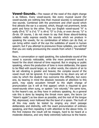 Vowel-Sounds.—The reason of the need of this slight change
is as follows. Every vowel-sound, like every musical sound (for
vowel-sounds are nothing less than musical sounds) is composed of
two sounds. Combined with the prominent and chief sound which
first attracts the ear is a second, which, though not prominent, lends
point and force to the other. Thus our English vowel-sound A is
really Éh-é; E is E-é; I is Ah-é; O is O-óo, or even Aw-oo; U is
Ée-óo. Of course, I do not mean to say that those absurd-looking
syllables really express exactly the sounds which we produce in
speaking the vowels, for no combination of letters can do that, or
can bring within reach of the eye the subtleties of sound in human
speech; but if you attempt to pronounce those syllables, you will find
that you are really pronouncing the vowels from which I translated
them.
Now, in conversation or rapid speaking, the subordinate sound of the
vowel is scarcely noticeable, while the more prominent sound is
heard for the short interval of time required. But in singing or public
speaking, where the production of tone is more deliberate, the space
to be filled with sound larger, or, in other words, the column of air to
be set vibrating is greater and heavier, the complex sound of the
vowel must not be ignored. It is impossible to lay down any set of
rules by which the student may overcome this difficulty; but every
one, by bearing in mind the absolute necessity of attention to this
point, may easily accustom himself to the slight change of
pronunciation (as it will at first appear) which is required to give
vowel-sounds when sung, or spoken ore rotundo, the same tone,
to the hearer's ear, as they have in ordinary speaking. As a general
rule this is done by keeping the throat more open, the larynx (or
Adam's apple) as low down as possible, and the root of the tongue
flat, depressed, even hollowed like the bowl of a spoon. The truth of
all this may easily be tested by singing any short passage
deliberately and distinctly, with the exact pronunciation of ordinary
speaking, and then repeating it with attention to the above hints. In
the first instance the result will be meagre, hard to be heard at a
moderate distance, and very likely extremely ludicrous to the hearer.
 