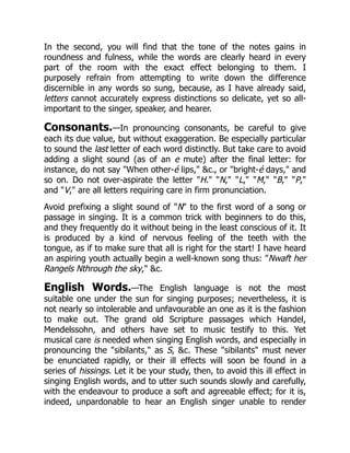 In the second, you will find that the tone of the notes gains in
roundness and fulness, while the words are clearly heard in every
part of the room with the exact effect belonging to them. I
purposely refrain from attempting to write down the difference
discernible in any words so sung, because, as I have already said,
letters cannot accurately express distinctions so delicate, yet so all-
important to the singer, speaker, and hearer.
Consonants.—In pronouncing consonants, be careful to give
each its due value, but without exaggeration. Be especially particular
to sound the last letter of each word distinctly. But take care to avoid
adding a slight sound (as of an e mute) after the final letter: for
instance, do not say When other-é lips, c., or bright-é days, and
so on. Do not over-aspirate the letter H. N, L, M, B, P,
and V, are all letters requiring care in firm pronunciation.
Avoid prefixing a slight sound of N to the first word of a song or
passage in singing. It is a common trick with beginners to do this,
and they frequently do it without being in the least conscious of it. It
is produced by a kind of nervous feeling of the teeth with the
tongue, as if to make sure that all is right for the start! I have heard
an aspiring youth actually begin a well-known song thus: Nwaft her
Rangels Nthrough the sky, c.
English Words.—The English language is not the most
suitable one under the sun for singing purposes; nevertheless, it is
not nearly so intolerable and unfavourable an one as it is the fashion
to make out. The grand old Scripture passages which Handel,
Mendelssohn, and others have set to music testify to this. Yet
musical care is needed when singing English words, and especially in
pronouncing the sibilants, as S, c. These sibilants must never
be enunciated rapidly, or their ill effects will soon be found in a
series of hissings. Let it be your study, then, to avoid this ill effect in
singing English words, and to utter such sounds slowly and carefully,
with the endeavour to produce a soft and agreeable effect; for it is,
indeed, unpardonable to hear an English singer unable to render
 