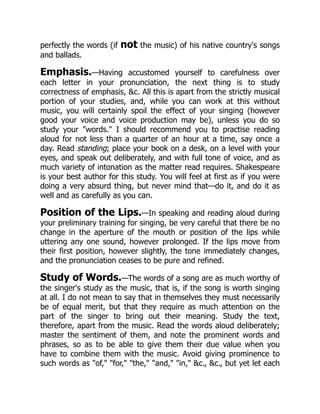 perfectly the words (if not the music) of his native country's songs
and ballads.
Emphasis.—Having accustomed yourself to carefulness over
each letter in your pronunciation, the next thing is to study
correctness of emphasis, c. All this is apart from the strictly musical
portion of your studies, and, while you can work at this without
music, you will certainly spoil the effect of your singing (however
good your voice and voice production may be), unless you do so
study your words. I should recommend you to practise reading
aloud for not less than a quarter of an hour at a time, say once a
day. Read standing; place your book on a desk, on a level with your
eyes, and speak out deliberately, and with full tone of voice, and as
much variety of intonation as the matter read requires. Shakespeare
is your best author for this study. You will feel at first as if you were
doing a very absurd thing, but never mind that—do it, and do it as
well and as carefully as you can.
Position of the Lips.—In speaking and reading aloud during
your preliminary training for singing, be very careful that there be no
change in the aperture of the mouth or position of the lips while
uttering any one sound, however prolonged. If the lips move from
their first position, however slightly, the tone immediately changes,
and the pronunciation ceases to be pure and refined.
Study of Words.—The words of a song are as much worthy of
the singer's study as the music, that is, if the song is worth singing
at all. I do not mean to say that in themselves they must necessarily
be of equal merit, but that they require as much attention on the
part of the singer to bring out their meaning. Study the text,
therefore, apart from the music. Read the words aloud deliberately;
master the sentiment of them, and note the prominent words and
phrases, so as to be able to give them their due value when you
have to combine them with the music. Avoid giving prominence to
such words as of, for, the, and, in, c., c., but yet let each
 