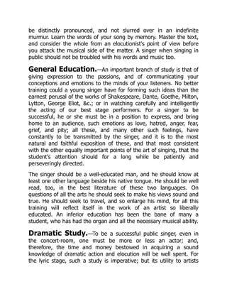 be distinctly pronounced, and not slurred over in an indefinite
murmur. Learn the words of your song by memory. Master the text,
and consider the whole from an elocutionist's point of view before
you attack the musical side of the matter. A singer when singing in
public should not be troubled with his words and music too.
General Education.—An important branch of study is that of
giving expression to the passions, and of communicating your
conceptions and emotions to the minds of your listeners. No better
training could a young singer have for forming such ideas than the
earnest perusal of the works of Shakespeare, Dante, Goethe, Milton,
Lytton, George Eliot, c.; or in watching carefully and intelligently
the acting of our best stage performers. For a singer to be
successful, he or she must be in a position to express, and bring
home to an audience, such emotions as love, hatred, anger, fear,
grief, and pity; all these, and many other such feelings, have
constantly to be transmitted by the singer, and it is to the most
natural and faithful exposition of these, and that most consistent
with the other equally important points of the art of singing, that the
student's attention should for a long while be patiently and
perseveringly directed.
The singer should be a well-educated man, and he should know at
least one other language beside his native tongue. He should be well
read, too, in the best literature of these two languages. On
questions of all the arts he should seek to make his views sound and
true. He should seek to travel, and so enlarge his mind, for all this
training will reflect itself in the work of an artist so liberally
educated. An inferior education has been the bane of many a
student, who has had the organ and all the necessary musical ability.
Dramatic Study.—To be a successful public singer, even in
the concert-room, one must be more or less an actor; and,
therefore, the time and money bestowed in acquiring a sound
knowledge of dramatic action and elocution will be well spent. For
the lyric stage, such a study is imperative; but its utility to artists
 