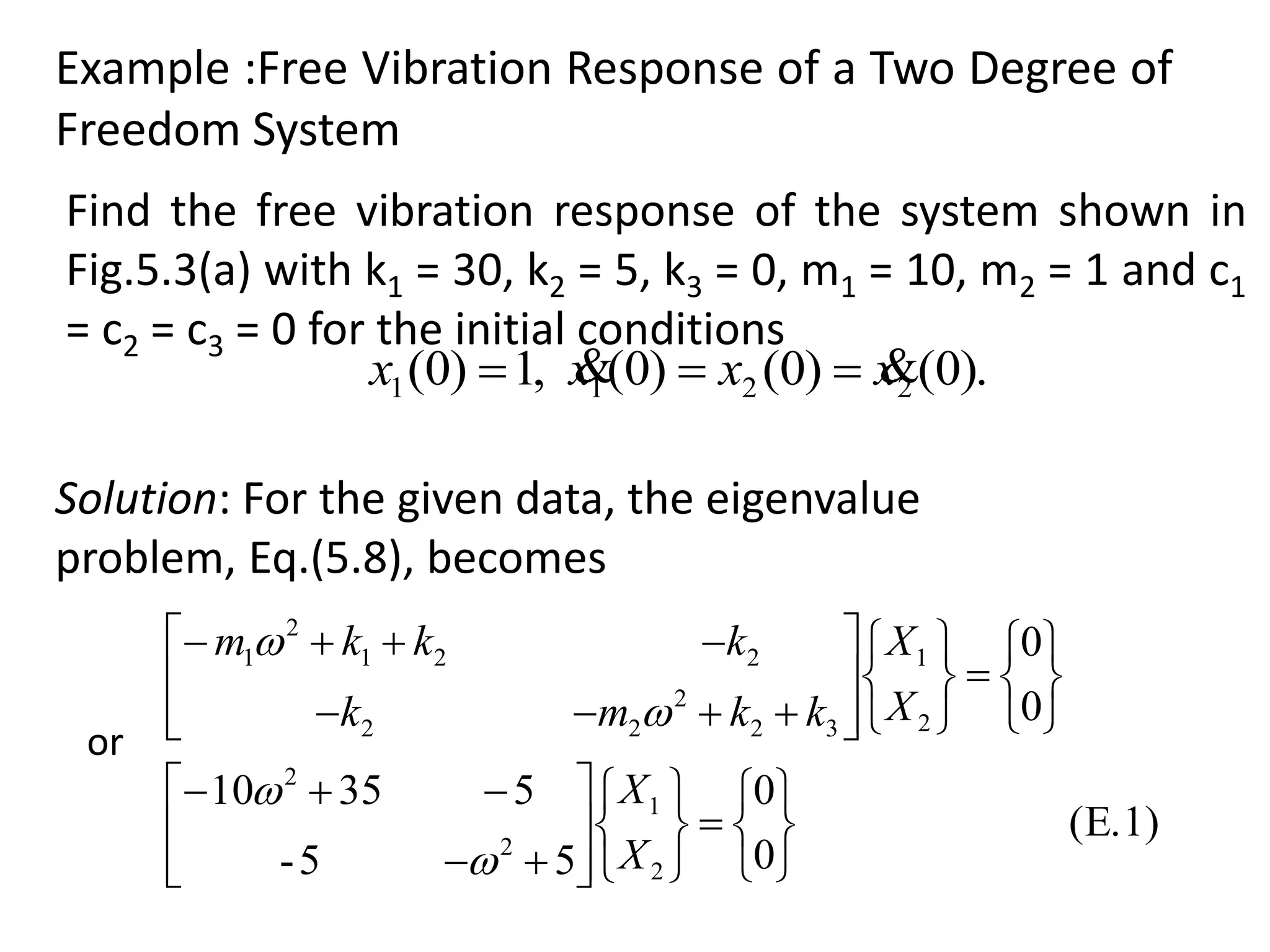 Example :Free Vibration Response of a Two Degree of
Freedom System
).0()0()0(,1)0( 2211 xxxx  
(E.1)
0
0
55-
53510
0
0
2
1
2
2
2
1
32
2
22
221
2
1














































X
X
X
X
kkmk
kkkm




Solution: For the given data, the eigenvalue
problem, Eq.(5.8), becomes
Find the free vibration response of the system shown in
Fig.5.3(a) with k1 = 30, k2 = 5, k3 = 0, m1 = 10, m2 = 1 and c1
= c2 = c3 = 0 for the initial conditions
or
 
