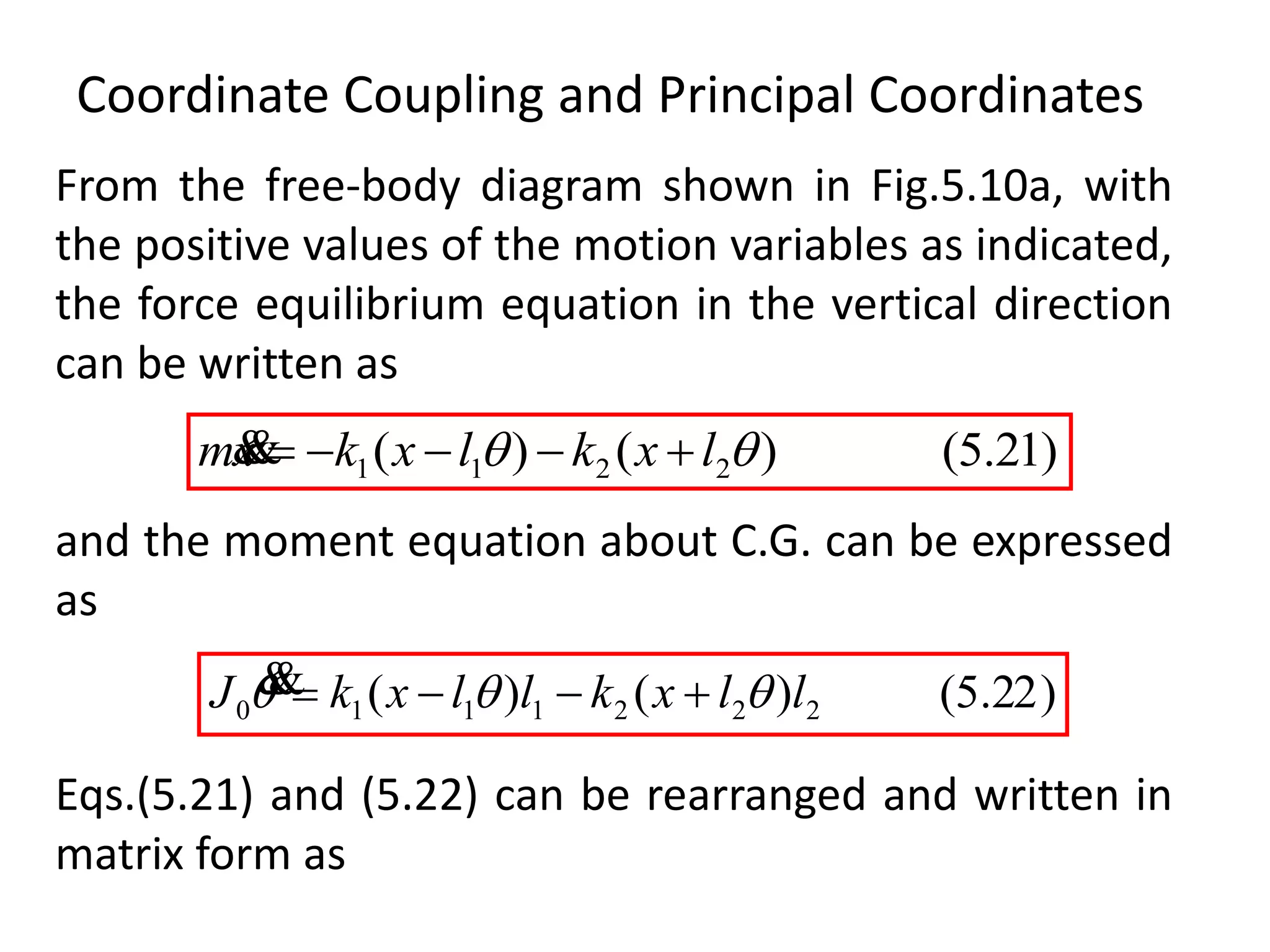 Coordinate Coupling and Principal Coordinates
)21.5()()( 2211  lxklxkxm 
)22.5()()( 2221110 llxkllxkJ  
and the moment equation about C.G. can be expressed
as
From the free-body diagram shown in Fig.5.10a, with
the positive values of the motion variables as indicated,
the force equilibrium equation in the vertical direction
can be written as
Eqs.(5.21) and (5.22) can be rearranged and written in
matrix form as
 