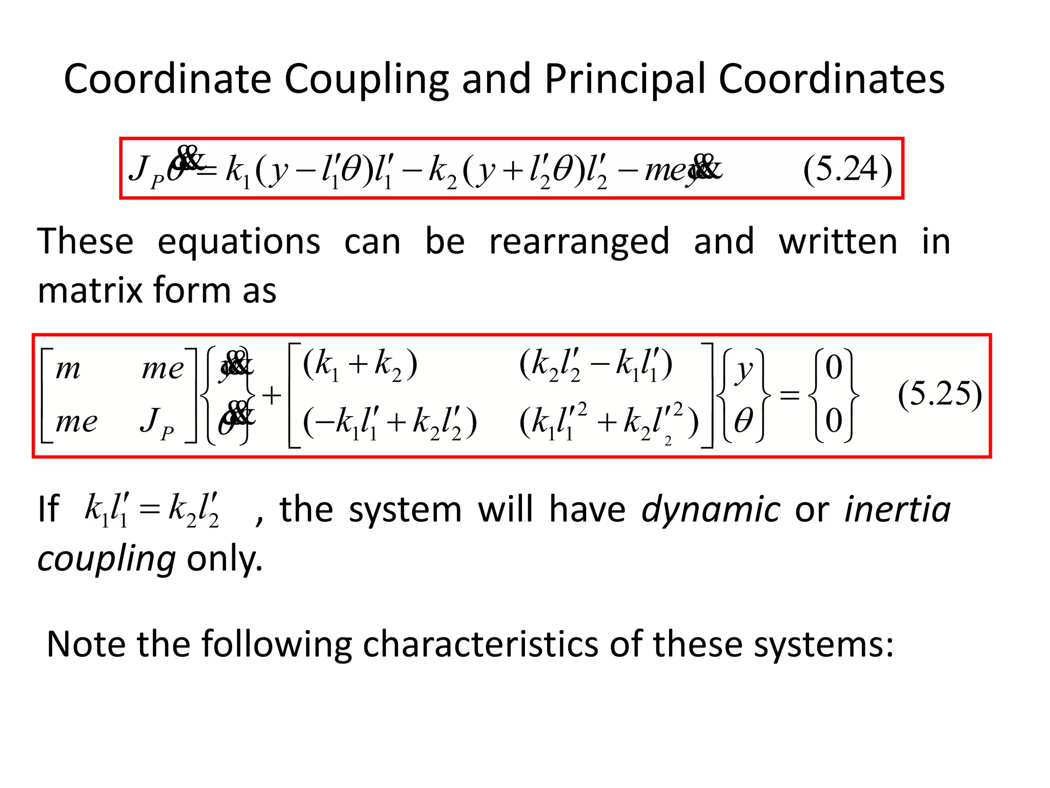 Coordinate Coupling and Principal Coordinates
)24.5()()( 222111 ymellykllykJP
  
)25.5(
0
0
)()(
)()(
2
2
2
112211
112221
2 




































y
lklklklk
lklkkky
Jme
mem
P


2211 lklk 
These equations can be rearranged and written in
matrix form as
If , the system will have dynamic or inertia
coupling only.
Note the following characteristics of these systems:
 
