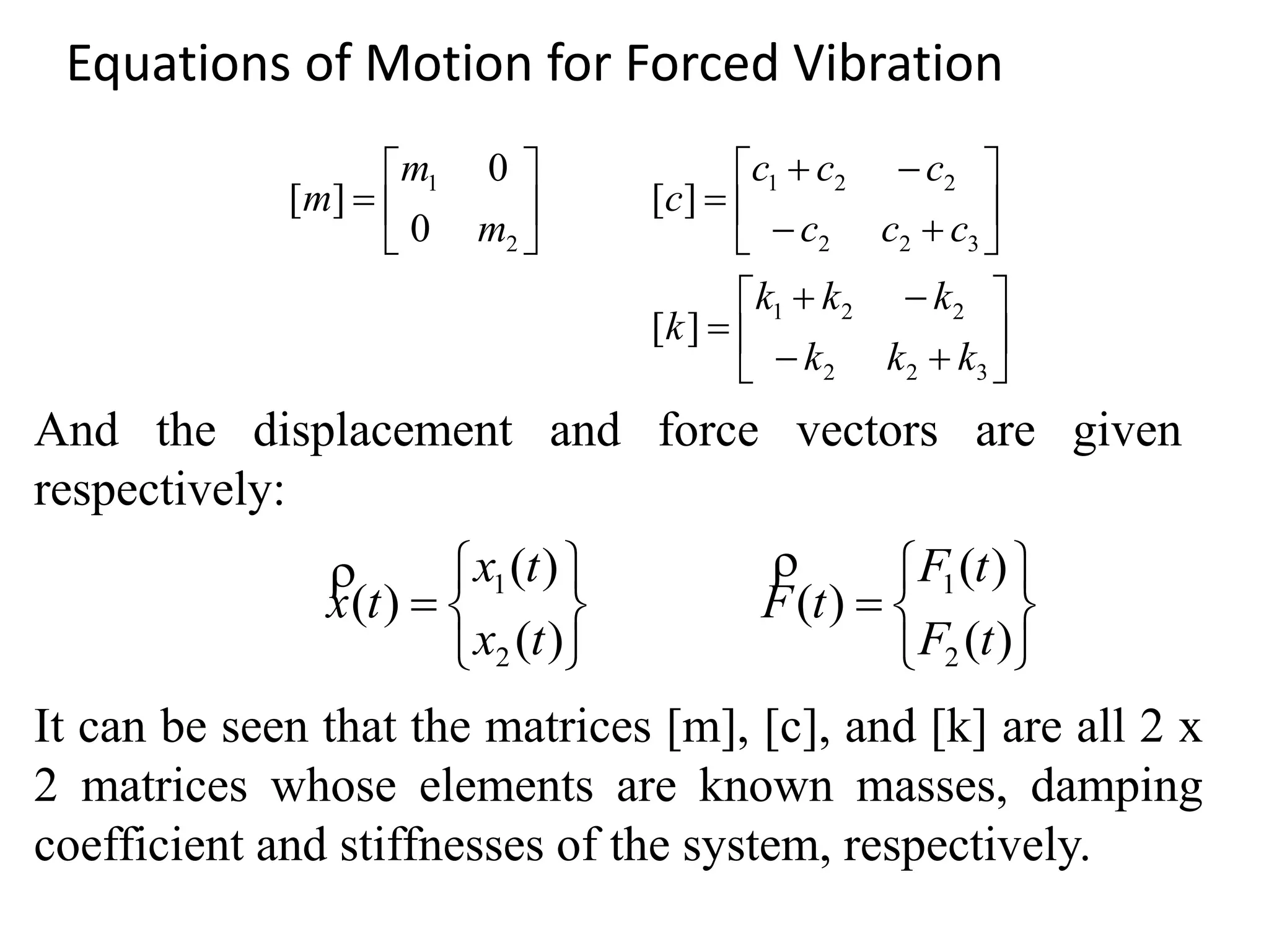 Equations of Motion for Forced Vibration
























322
221
322
221
2
1
][
][
0
0
][
kkk
kkk
k
ccc
ccc
c
m
m
m














)(
)(
)(
)(
)(
)(
2
1
2
1
tF
tF
tF
tx
tx
tx

And the displacement and force vectors are given
respectively:
It can be seen that the matrices [m], [c], and [k] are all 2 x
2 matrices whose elements are known masses, damping
coefficient and stiffnesses of the system, respectively.
 