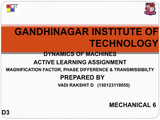 GANDHINAGAR INSTITUTE OF
TECHNOLOGY
DYNAMICS OF MACHINES
ACTIVE LEARNING ASSIGNMENT
MAGNIFICATION FACTOR, PHASE DIFFERENCE & TRANSMISSIBILTY
PREPARED BY
VADI RAKSHIT D (150123119055)
MECHANICAL 6
D3
 