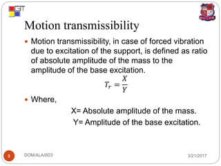 Motion transmissibility
3/21/2017DOM/ALA/6D38
 Motion transmissibility, in case of forced vibration
due to excitation of the support, is defined as ratio
of absolute amplitude of the mass to the
amplitude of the base excitation.
𝑇𝑟 =
𝑋
𝑌
 Where,
X= Absolute amplitude of the mass.
Y= Amplitude of the base excitation.
 