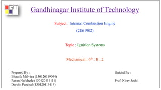 Gandhinagar Institute of Technology
Subject : Internal Combustion Engine
(2161902)
Topic : Ignition Systems
Mechanical : 6th : B : 2
Prepared By :
Bhautik Malviya (130120119094)
Pavan Narkhede (130120119111)
Darshit Panchal (130120119114)
Guided By :
Prof. Nirav Joshi
 