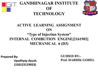 Prepared By:
Upadhyay Ayush.
(150123119053)
GANDHINAGAR INSTITUTE
OF
TECHNOLOGY
ACTIVE LEARNING ASSIGNMENT
ON
“Type of Injection System”
INTERNAL COMBUTION ENGINE[2161902]
MECHANICAL 6 (D3)
GUIDED BY:-
Prof. HARDIK GOHEL
 