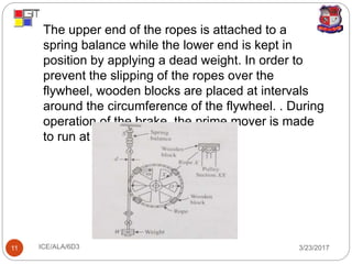3/23/2017ICE/ALA/6D311
 The upper end of the ropes is attached to a
spring balance while the lower end is kept in
position by applying a dead weight. In order to
prevent the slipping of the ropes over the
flywheel, wooden blocks are placed at intervals
around the circumference of the flywheel. . During
operation of the brake, the prime mover is made
to run at constant speed.
 