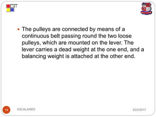 3/23/2017ICE/ALA/6D314
 The pulleys are connected by means of a
continuous belt passing round the two loose
pulleys, which are mounted on the lever. The
lever carries a dead weight at the one end, and a
balancing weight is attached at the other end.
 