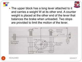 3/23/2017ICE/ALA/6D38
 The upper block has a long lever attached to it
and carries a weight W at its other end. A counter
weight is placed at the other end of the lever that
balances the brake when unloaded. Two stops
are provided to limit the motion of the lever.
 