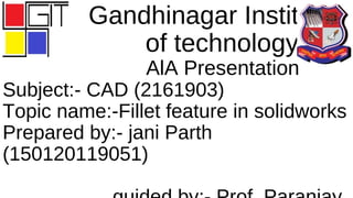 Gandhinagar Institute
of technology
AlA Presentation
Subject:- CAD (2161903)
Topic name:-Fillet feature in solidworks
Prepared by:- jani Parth
(150120119051)
 