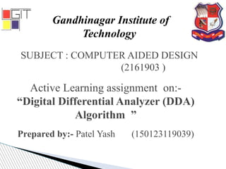 SUBJECT : COMPUTER AIDED DESIGN
(2161903 )
Gandhinagar Institute of
Technology
Active Learning assignment on:-
“Digital Differential Analyzer (DDA)
Algorithm ”
Prepared by:- Patel Yash (150123119039)
 