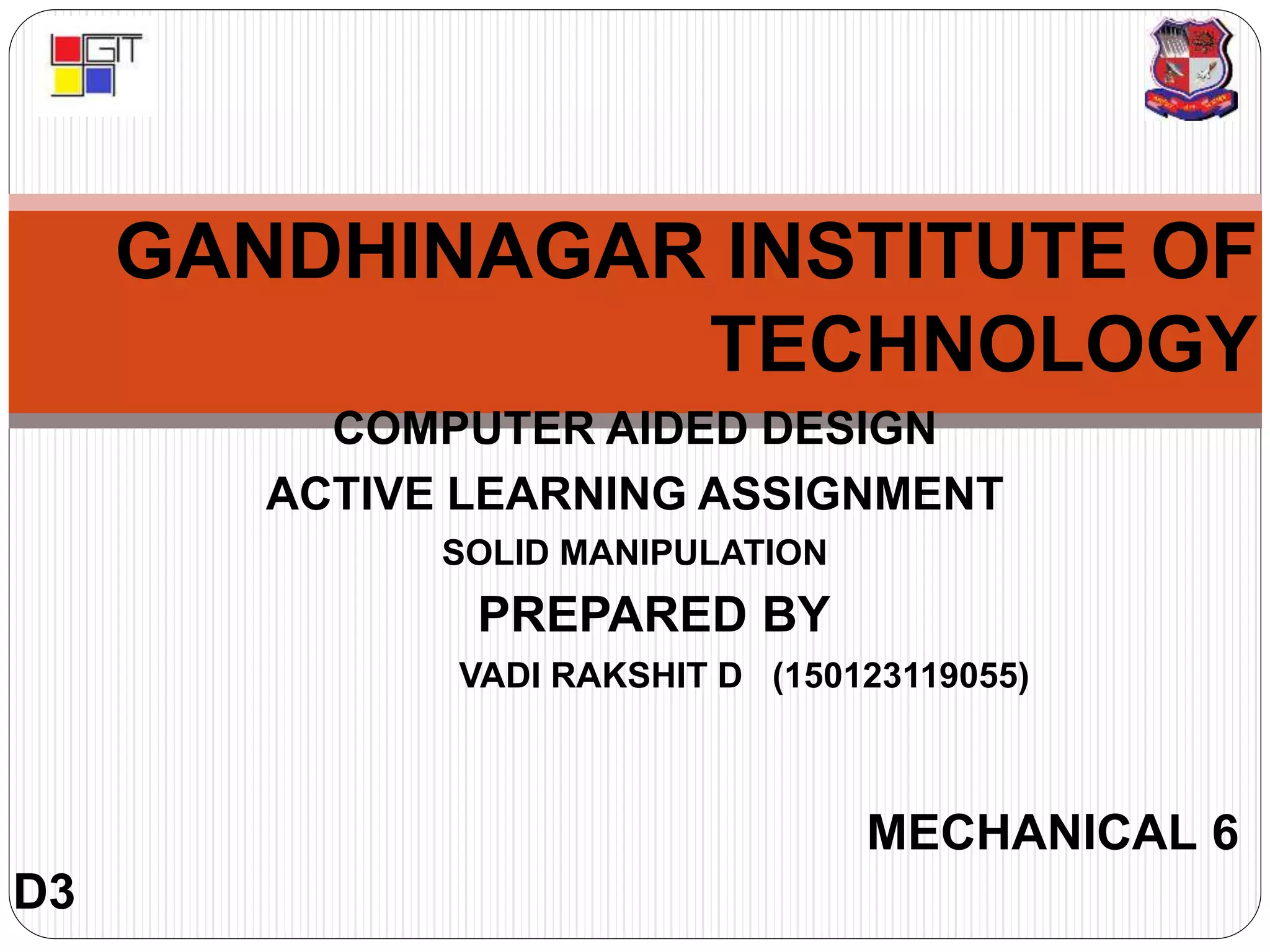 GANDHINAGAR INSTITUTE OF
TECHNOLOGY
COMPUTER AIDED DESIGN
ACTIVE LEARNING ASSIGNMENT
SOLID MANIPULATION
PREPARED BY
VADI RAKSHIT D (150123119055)
MECHANICAL 6
D3
 