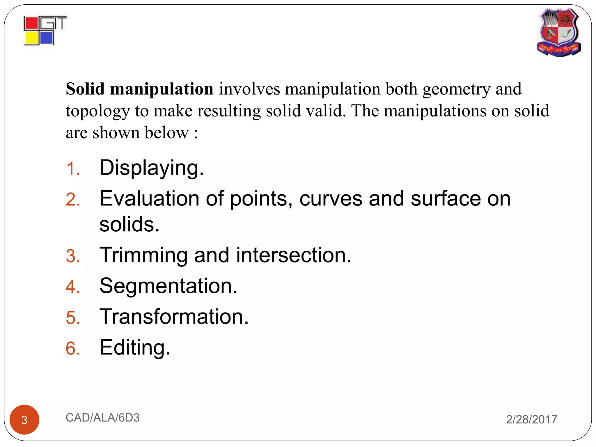 Solid manipulation involves manipulation both geometry and
topology to make resulting solid valid. The manipulations on solid
are shown below :
2/28/2017CAD/ALA/6D33
1. Displaying.
2. Evaluation of points, curves and surface on
solids.
3. Trimming and intersection.
4. Segmentation.
5. Transformation.
6. Editing.
 