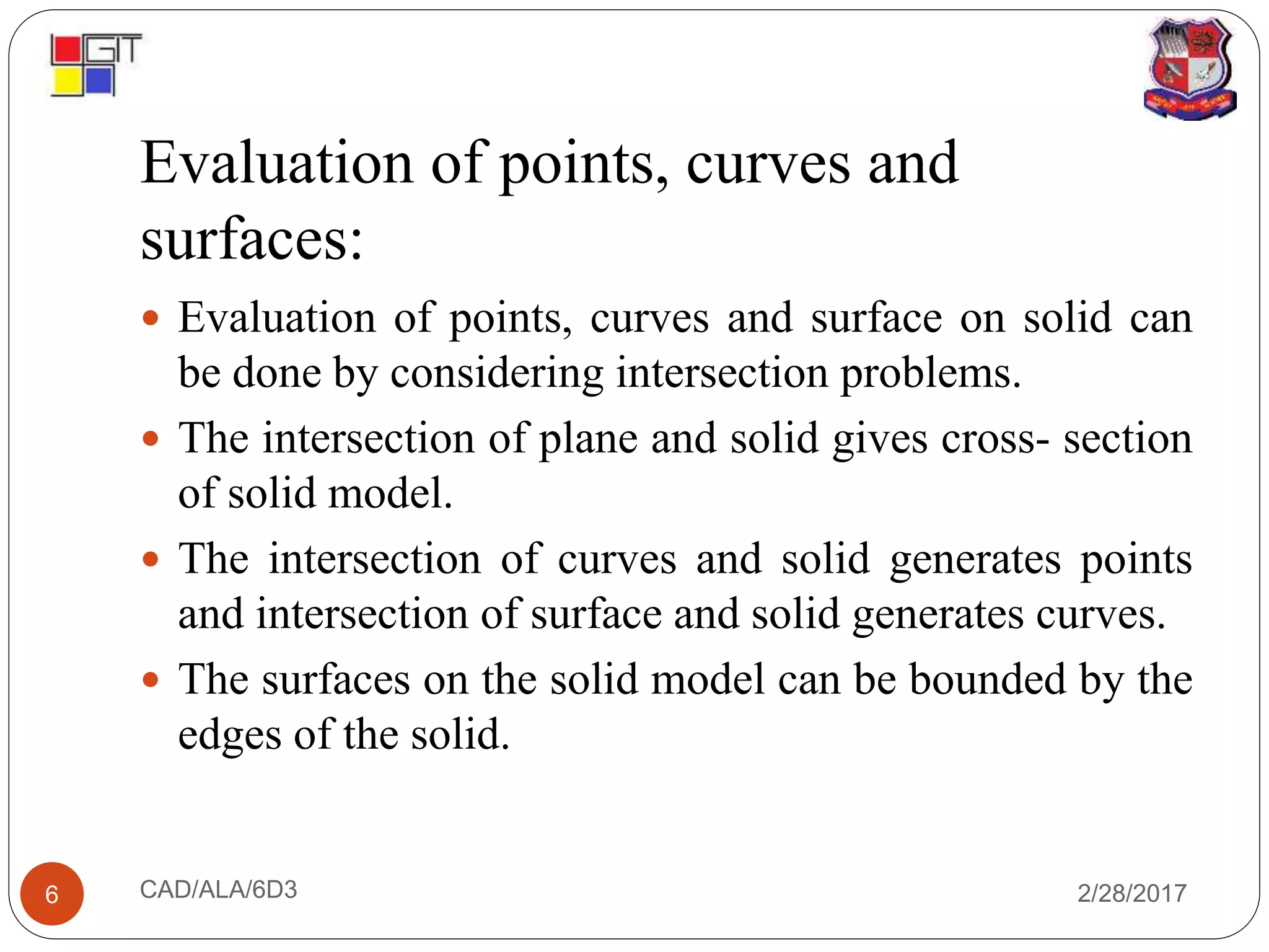 Evaluation of points, curves and
surfaces:
2/28/2017CAD/ALA/6D36
 Evaluation of points, curves and surface on solid can
be done by considering intersection problems.
 The intersection of plane and solid gives cross- section
of solid model.
 The intersection of curves and solid generates points
and intersection of surface and solid generates curves.
 The surfaces on the solid model can be bounded by the
edges of the solid.
 